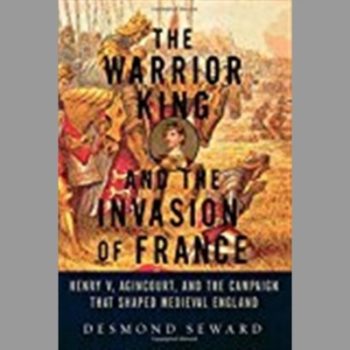 The Warrior King and the Invasion of France: Henry V, Agincourt, and the Campaign that Shaped Medieval England